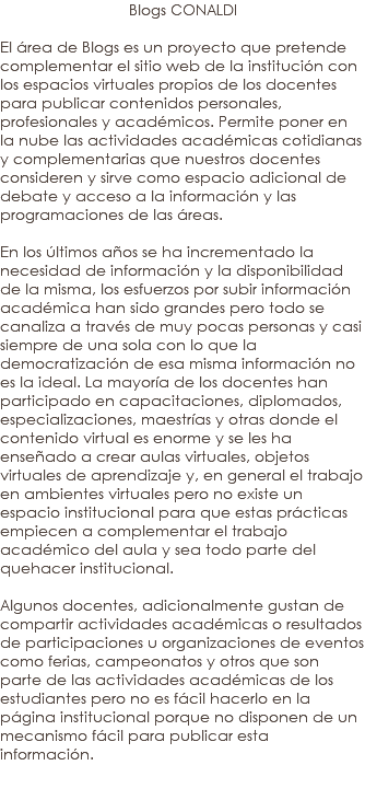 Blogs CONALDI El área de Blogs es un proyecto que pretende complementar el sitio web de la institución con los espacios virtuales propios de los docentes para publicar contenidos personales, profesionales y académicos. Permite poner en la nube las actividades académicas cotidianas y complementarias que nuestros docentes consideren y sirve como espacio adicional de debate y acceso a la información y las programaciones de las áreas. En los últimos años se ha incrementado la necesidad de información y la disponibilidad de la misma, los esfuerzos por subir información académica han sido grandes pero todo se canaliza a través de muy pocas personas y casi siempre de una sola con lo que la democratización de esa misma información no es la ideal. La mayoría de los docentes han participado en capacitaciones, diplomados, especializaciones, maestrías y otras donde el contenido virtual es enorme y se les ha enseñado a crear aulas virtuales, objetos virtuales de aprendizaje y, en general el trabajo en ambientes virtuales pero no existe un espacio institucional para que estas prácticas empiecen a complementar el trabajo académico del aula y sea todo parte del quehacer institucional. Algunos docentes, adicionalmente gustan de compartir actividades académicas o resultados de participaciones u organizaciones de eventos como ferias, campeonatos y otros que son parte de las actividades académicas de los estudiantes pero no es fácil hacerlo en la página institucional porque no disponen de un mecanismo fácil para publicar esta información. 