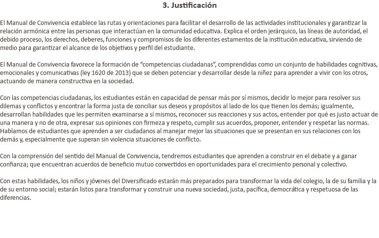 3. Justificación El Manual de Convivencia establece las rutas y orientaciones para facilitar el desarrollo de las actividades institucionales y garantizar la relación armónica entre las personas que interactúan en la comunidad educativa. Explica el orden jerárquico, las líneas de autoridad, el debido proceso, los derechos, deberes, funciones y compromisos de los diferentes estamentos de la institución educativa, sirviendo de medio para garantizar el alcance de los objetivos y perfil del estudiante. El Manual de Convivencia favorece la formación de “competencias ciudadanas”, comprendidas como un conjunto de habilidades cognitivas, emocionales y comunicativas (ley 1620 de 2013) que se deben potenciar y desarrollar desde la niñez para aprender a vivir con los otros, actuando de manera constructiva en la sociedad. Con las competencias ciudadanas, los estudiantes están en capacidad de pensar más por sí mismos, decidir lo mejor para resolver sus dilemas y conflictos y encontrar la forma justa de conciliar sus deseos y propósitos al lado de los que tienen los demás; igualmente, desarrollan habilidades que les permiten examinarse a sí mismos, reconocer sus reacciones y sus actos, entender por qué es justo actuar de una manera y no de otra, expresar sus opiniones con firmeza y respeto, cumplir sus acuerdos, proponer, entender y respetar las normas. Hablamos de estudiantes que aprenden a ser ciudadanos al manejar mejor las situaciones que se presentan en sus relaciones con los demás y, especialmente que superan sin violencia situaciones de conflicto. Con la comprensión del sentido del Manual de Convivencia, tendremos estudiantes que aprenden a construir en el debate y a ganar confianza; que encuentran acuerdos de beneficio mutuo convertidos en oportunidades para el crecimiento personal y colectivo. Con estas habilidades, los niños y jóvenes del Diversificado estarán más preparados para transformar la vida del colegio, la de su familia y la de su entorno social; estarán listos para transformar y construir una nueva sociedad, justa, pacífica, democrática y respetuosa de las diferencias. 