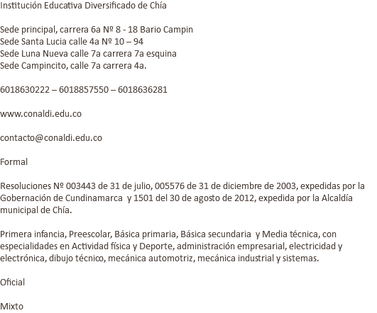 Institución Educativa Diversificado de Chía Sede principal, carrera 6a Nº 8 - 18 Bario Campin Sede Santa Lucia calle 4a Nº 10 – 94 Sede Luna Nueva calle 7a carrera 7a esquina Sede Campincito, calle 7a carrera 4a. 6018630222 – 6018857550 – 6018636281 www.conaldi.edu.co contacto@conaldi.edu.co Formal Resoluciones Nº 003443 de 31 de julio, 005576 de 31 de diciembre de 2003, expedidas por la Gobernación de Cundinamarca y 1501 del 30 de agosto de 2012, expedida por la Alcaldía municipal de Chía. Primera infancia, Preescolar, Básica primaria, Básica secundaria y Media técnica, con especialidades en Actividad física y Deporte, administración empresarial, electricidad y electrónica, dibujo técnico, mecánica automotriz, mecánica industrial y sistemas. Oficial Mixto 