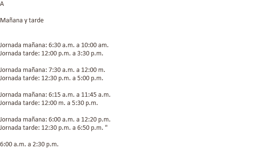 A Mañana y tarde Jornada mañana: 6:30 a.m. a 10:00 am. Jornada tarde: 12:00 p.m. a 3:30 p.m. Jornada mañana: 7:30 a.m. a 12:00 m. Jornada tarde: 12:30 p.m. a 5:00 p.m. Jornada mañana: 6:15 a.m. a 11:45 a.m. Jornada tarde: 12:00 m. a 5:30 p.m. Jornada mañana: 6:00 a.m. a 12:20 p.m. Jornada tarde: 12:30 p.m. a 6:50 p.m. " 6:00 a.m. a 2:30 p.m. 