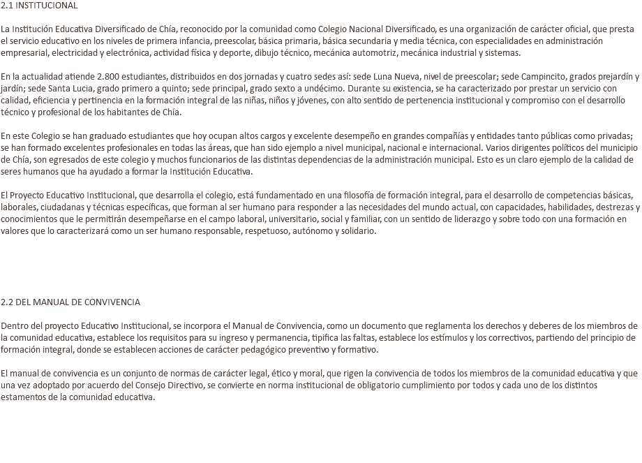 2.1 INSTITUCIONAL La Institución Educativa Diversificado de Chía, reconocido por la comunidad como Colegio Nacional Diversificado, es una organización de carácter oficial, que presta el servicio educativo en los niveles de primera infancia, preescolar, básica primaria, básica secundaria y media técnica, con especialidades en administración empresarial, electricidad y electrónica, actividad física y deporte, dibujo técnico, mecánica automotriz, mecánica industrial y sistemas. En la actualidad atiende 2.800 estudiantes, distribuidos en dos jornadas y cuatro sedes así: sede Luna Nueva, nivel de preescolar; sede Campincito, grados prejardín y jardín; sede Santa Lucia, grado primero a quinto; sede principal, grado sexto a undécimo. Durante su existencia, se ha caracterizado por prestar un servicio con calidad, eficiencia y pertinencia en la formación integral de las niñas, niños y jóvenes, con alto sentido de pertenencia institucional y compromiso con el desarrollo técnico y profesional de los habitantes de Chía. En este Colegio se han graduado estudiantes que hoy ocupan altos cargos y excelente desempeño en grandes compañías y entidades tanto públicas como privadas; se han formado excelentes profesionales en todas las áreas, que han sido ejemplo a nivel municipal, nacional e internacional. Varios dirigentes políticos del municipio de Chía, son egresados de este colegio y muchos funcionarios de las distintas dependencias de la administración municipal. Esto es un claro ejemplo de la calidad de seres humanos que ha ayudado a formar la Institución Educativa. El Proyecto Educativo Institucional, que desarrolla el colegio, está fundamentado en una filosofía de formación integral, para el desarrollo de competencias básicas, laborales, ciudadanas y técnicas específicas, que forman al ser humano para responder a las necesidades del mundo actual, con capacidades, habilidades, destrezas y conocimientos que le permitirán desempeñarse en el campo laboral, universitario, social y familiar, con un sentido de liderazgo y sobre todo con una formación en valores que lo caracterizará como un ser humano responsable, respetuoso, autónomo y solidario. 2.2 DEL MANUAL DE CONVIVENCIA Dentro del proyecto Educativo Institucional, se incorpora el Manual de Convivencia, como un documento que reglamenta los derechos y deberes de los miembros de la comunidad educativa, establece los requisitos para su ingreso y permanencia, tipifica las faltas, establece los estímulos y los correctivos, partiendo del principio de formación integral, donde se establecen acciones de carácter pedagógico preventivo y formativo. El manual de convivencia es un conjunto de normas de carácter legal, ético y moral, que rigen la convivencia de todos los miembros de la comunidad educativa y que una vez adoptado por acuerdo del Consejo Directivo, se convierte en norma institucional de obligatorio cumplimiento por todos y cada uno de los distintos estamentos de la comunidad educativa. 