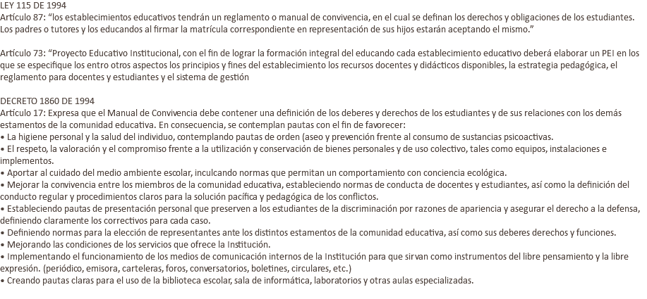 LEY 115 DE 1994 Artículo 87: “los establecimientos educativos tendrán un reglamento o manual de convivencia, en el cual se definan los derechos y obligaciones de los estudiantes. Los padres o tutores y los educandos al firmar la matrícula correspondiente en representación de sus hijos estarán aceptando el mismo.” Artículo 73: “Proyecto Educativo Institucional, con el fin de lograr la formación integral del educando cada establecimiento educativo deberá elaborar un PEI en los que se especifique los entro otros aspectos los principios y fines del establecimiento los recursos docentes y didácticos disponibles, la estrategia pedagógica, el reglamento para docentes y estudiantes y el sistema de gestión DECRETO 1860 DE 1994 Artículo 17: Expresa que el Manual de Convivencia debe contener una definición de los deberes y derechos de los estudiantes y de sus relaciones con los demás estamentos de la comunidad educativa. En consecuencia, se contemplan pautas con el fin de favorecer: • La higiene personal y la salud del individuo, contemplando pautas de orden (aseo y prevención frente al consumo de sustancias psicoactivas. • El respeto, la valoración y el compromiso frente a la utilización y conservación de bienes personales y de uso colectivo, tales como equipos, instalaciones e implementos. • Aportar al cuidado del medio ambiente escolar, inculcando normas que permitan un comportamiento con conciencia ecológica. • Mejorar la convivencia entre los miembros de la comunidad educativa, estableciendo normas de conducta de docentes y estudiantes, así como la definición del conducto regular y procedimientos claros para la solución pacífica y pedagógica de los conflictos. • Estableciendo pautas de presentación personal que preserven a los estudiantes de la discriminación por razones de apariencia y asegurar el derecho a la defensa, definiendo claramente los correctivos para cada caso. • Definiendo normas para la elección de representantes ante los distintos estamentos de la comunidad educativa, así como sus deberes derechos y funciones. • Mejorando las condiciones de los servicios que ofrece la Institución. • Implementando el funcionamiento de los medios de comunicación internos de la Institución para que sirvan como instrumentos del libre pensamiento y la libre expresión. (periódico, emisora, carteleras, foros, conversatorios, boletines, circulares, etc.) • Creando pautas claras para el uso de la biblioteca escolar, sala de informática, laboratorios y otras aulas especializadas. 