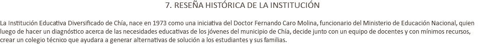 7. RESEÑA HISTÓRICA DE LA INSTITUCIÓN La Institución Educativa Diversificado de Chía, nace en 1973 como una iniciativa del Doctor Fernando Caro Molina, funcionario del Ministerio de Educación Nacional, quien luego de hacer un diagnóstico acerca de las necesidades educativas de los jóvenes del municipio de Chía, decide junto con un equipo de docentes y con mínimos recursos, crear un colegio técnico que ayudara a generar alternativas de solución a los estudiantes y sus familias. 