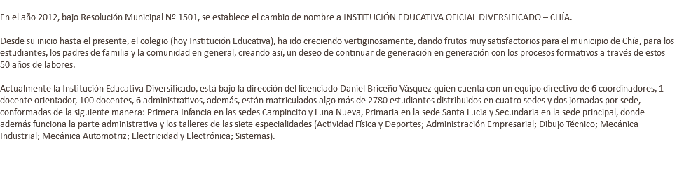  En el año 2012, bajo Resolución Municipal Nº 1501, se establece el cambio de nombre a INSTITUCIÓN EDUCATIVA OFICIAL DIVERSIFICADO – CHÍA. Desde su inicio hasta el presente, el colegio (hoy Institución Educativa), ha ido creciendo vertiginosamente, dando frutos muy satisfactorios para el municipio de Chía, para los estudiantes, los padres de familia y la comunidad en general, creando así, un deseo de continuar de generación en generación con los procesos formativos a través de estos 50 años de labores. Actualmente la Institución Educativa Diversificado, está bajo la dirección del licenciado Daniel Briceño Vásquez quien cuenta con un equipo directivo de 6 coordinadores, 1 docente orientador, 100 docentes, 6 administrativos, además, están matriculados algo más de 2780 estudiantes distribuidos en cuatro sedes y dos jornadas por sede, conformadas de la siguiente manera: Primera Infancia en las sedes Campincito y Luna Nueva, Primaria en la sede Santa Lucia y Secundaria en la sede principal, donde además funciona la parte administrativa y los talleres de las siete especialidades (Actividad Física y Deportes; Administración Empresarial; Dibujo Técnico; Mecánica Industrial; Mecánica Automotriz; Electricidad y Electrónica; Sistemas). 