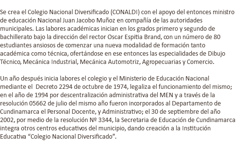  Se crea el Colegio Nacional Diversificado (CONALDI) con el apoyo del entonces ministro de educación Nacional Juan Jacobo Muñoz en compañía de las autoridades municipales. Las labores académicas inician en los grados primero y segundo de bachillerato bajo la dirección del rector Oscar Espitia Brand, con un número de 80 estudiantes ansiosos de comenzar una nueva modalidad de formación tanto académica como técnica, ofertándose en ese entonces las especialidades de Dibujo Técnico, Mecánica Industrial, Mecánica Automotriz, Agropecuarias y Comercio. Un año después inicia labores el colegio y el Ministerio de Educación Nacional mediante el Decreto 2294 de octubre de 1974, legaliza el funcionamiento del mismo; en el año de 1994 por descentralización administrativa del MEN y a través de la resolución 05662 de julio del mismo año fueron incorporados al Departamento de Cundinamarca el Personal Docente, y Administrativo; el 30 de septiembre del año 2002, por medio de la resolución Nº 3344, la Secretaria de Educación de Cundinamarca integra otros centros educativos del municipio, dando creación a la Institución Educativa “Colegio Nacional Diversificado”. 