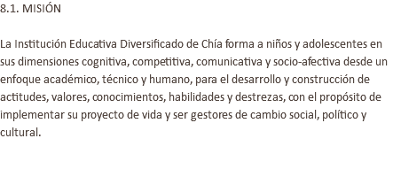 8.1. MISIÓN La Institución Educativa Diversificado de Chía forma a niños y adolescentes en sus dimensiones cognitiva, competitiva, comunicativa y socio-afectiva desde un enfoque académico, técnico y humano, para el desarrollo y construcción de actitudes, valores, conocimientos, habilidades y destrezas, con el propósito de implementar su proyecto de vida y ser gestores de cambio social, político y cultural. 