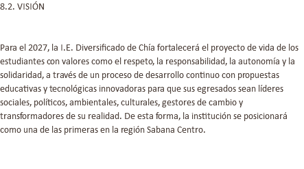 8.2. VISIÓN Para el 2027, la I.E. Diversificado de Chía fortalecerá el proyecto de vida de los estudiantes con valores como el respeto, la responsabilidad, la autonomía y la solidaridad, a través de un proceso de desarrollo continuo con propuestas educativas y tecnológicas innovadoras para que sus egresados sean líderes sociales, políticos, ambientales, culturales, gestores de cambio y transformadores de su realidad. De esta forma, la institución se posicionará como una de las primeras en la región Sabana Centro. 