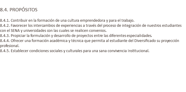  8.4. PROPÓSITOS 8.4.1. Contribuir en la formación de una cultura emprendedora y para el trabajo. 8.4.2. Favorecer los intercambios de experiencias a través del proceso de integración de nuestros estudiantes con el SENA y universidades con las cuales se realicen convenios. 8.4.3. Propiciar la formulación y desarrollo de proyectos entre las diferentes especialidades. 8.4.4. Ofrecer una formación académica y técnica que permita al estudiante del Diversificado su proyección profesional. 8.4.5. Establecer condiciones sociales y culturales para una sana convivencia Institucional. 