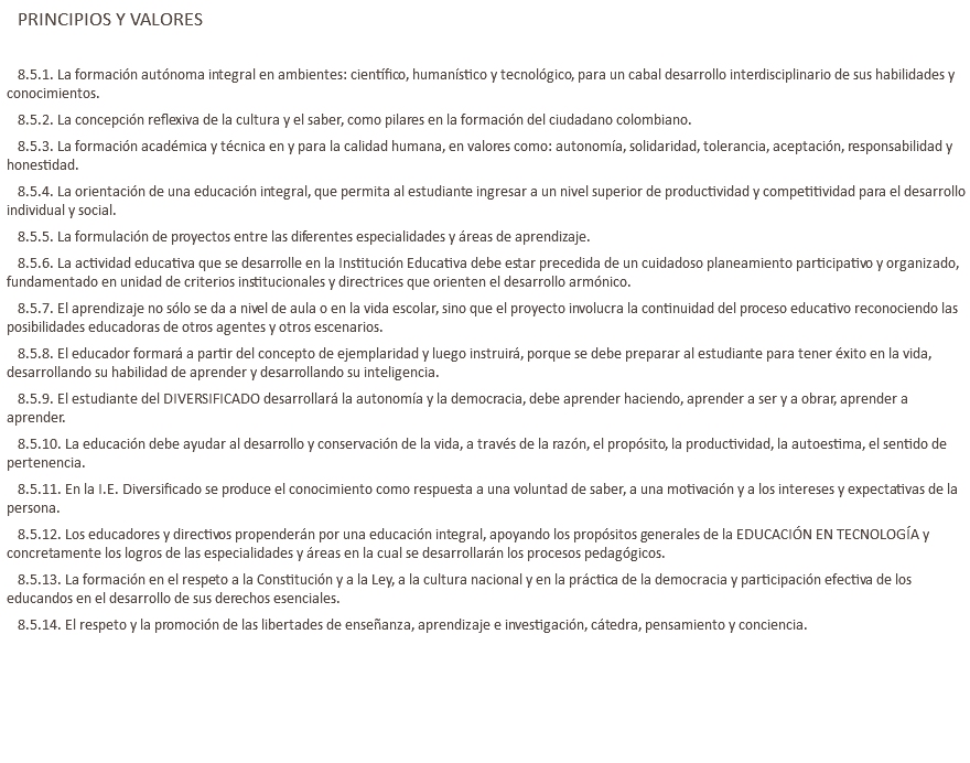 PRINCIPIOS Y VALORES 8.5.1. La formación autónoma integral en ambientes: científico, humanístico y tecnológico, para un cabal desarrollo interdisciplinario de sus habilidades y conocimientos. 8.5.2. La concepción reflexiva de la cultura y el saber, como pilares en la formación del ciudadano colombiano. 8.5.3. La formación académica y técnica en y para la calidad humana, en valores como: autonomía, solidaridad, tolerancia, aceptación, responsabilidad y honestidad. 8.5.4. La orientación de una educación integral, que permita al estudiante ingresar a un nivel superior de productividad y competitividad para el desarrollo individual y social. 8.5.5. La formulación de proyectos entre las diferentes especialidades y áreas de aprendizaje. 8.5.6. La actividad educativa que se desarrolle en la Institución Educativa debe estar precedida de un cuidadoso planeamiento participativo y organizado, fundamentado en unidad de criterios institucionales y directrices que orienten el desarrollo armónico. 8.5.7. El aprendizaje no sólo se da a nivel de aula o en la vida escolar, sino que el proyecto involucra la continuidad del proceso educativo reconociendo las posibilidades educadoras de otros agentes y otros escenarios. 8.5.8. El educador formará a partir del concepto de ejemplaridad y luego instruirá, porque se debe preparar al estudiante para tener éxito en la vida, desarrollando su habilidad de aprender y desarrollando su inteligencia. 8.5.9. El estudiante del DIVERSIFICADO desarrollará la autonomía y la democracia, debe aprender haciendo, aprender a ser y a obrar, aprender a aprender. 8.5.10. La educación debe ayudar al desarrollo y conservación de la vida, a través de la razón, el propósito, la productividad, la autoestima, el sentido de pertenencia. 8.5.11. En la I.E. Diversificado se produce el conocimiento como respuesta a una voluntad de saber, a una motivación y a los intereses y expectativas de la persona. 8.5.12. Los educadores y directivos propenderán por una educación integral, apoyando los propósitos generales de la EDUCACIÓN EN TECNOLOGÍA y concretamente los logros de las especialidades y áreas en la cual se desarrollarán los procesos pedagógicos. 8.5.13. La formación en el respeto a la Constitución y a la Ley, a la cultura nacional y en la práctica de la democracia y participación efectiva de los educandos en el desarrollo de sus derechos esenciales. 8.5.14. El respeto y la promoción de las libertades de enseñanza, aprendizaje e investigación, cátedra, pensamiento y conciencia. 