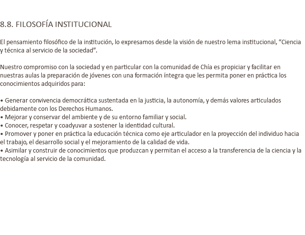  8.8. FILOSOFÍA INSTITUCIONAL El pensamiento filosófico de la institución, lo expresamos desde la visión de nuestro lema institucional, “Ciencia y técnica al servicio de la sociedad”. Nuestro compromiso con la sociedad y en particular con la comunidad de Chía es propiciar y facilitar en nuestras aulas la preparación de jóvenes con una formación íntegra que les permita poner en práctica los conocimientos adquiridos para: • Generar convivencia democrática sustentada en la justicia, la autonomía, y demás valores articulados debidamente con los Derechos Humanos. • Mejorar y conservar del ambiente y de su entorno familiar y social. • Conocer, respetar y coadyuvar a sostener la identidad cultural. • Promover y poner en práctica la educación técnica como eje articulador en la proyección del individuo hacia el trabajo, el desarrollo social y el mejoramiento de la calidad de vida. • Asimilar y construir de conocimientos que produzcan y permitan el acceso a la transferencia de la ciencia y la tecnología al servicio de la comunidad. 