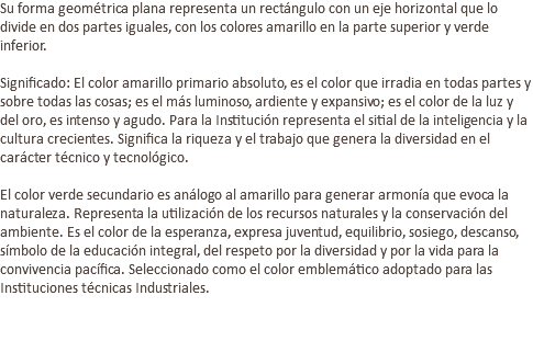 Su forma geométrica plana representa un rectángulo con un eje horizontal que lo divide en dos partes iguales, con los colores amarillo en la parte superior y verde inferior. Significado: El color amarillo primario absoluto, es el color que irradia en todas partes y sobre todas las cosas; es el más luminoso, ardiente y expansivo; es el color de la luz y del oro, es intenso y agudo. Para la Institución representa el sitial de la inteligencia y la cultura crecientes. Significa la riqueza y el trabajo que genera la diversidad en el carácter técnico y tecnológico. El color verde secundario es análogo al amarillo para generar armonía que evoca la naturaleza. Representa la utilización de los recursos naturales y la conservación del ambiente. Es el color de la esperanza, expresa juventud, equilibrio, sosiego, descanso, símbolo de la educación integral, del respeto por la diversidad y por la vida para la convivencia pacífica. Seleccionado como el color emblemático adoptado para las Instituciones técnicas Industriales. 