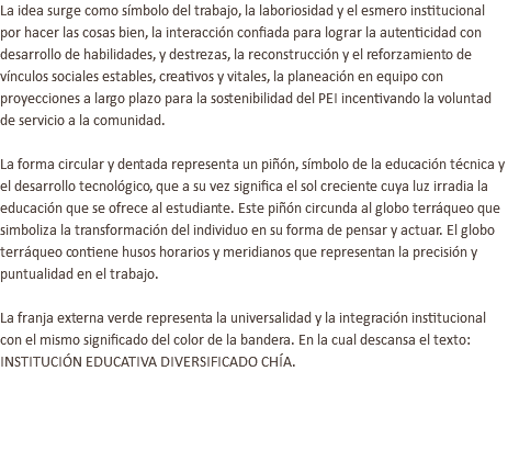 La idea surge como símbolo del trabajo, la laboriosidad y el esmero institucional por hacer las cosas bien, la interacción confiada para lograr la autenticidad con desarrollo de habilidades, y destrezas, la reconstrucción y el reforzamiento de vínculos sociales estables, creativos y vitales, la planeación en equipo con proyecciones a largo plazo para la sostenibilidad del PEI incentivando la voluntad de servicio a la comunidad. La forma circular y dentada representa un piñón, símbolo de la educación técnica y el desarrollo tecnológico, que a su vez significa el sol creciente cuya luz irradia la educación que se ofrece al estudiante. Este piñón circunda al globo terráqueo que simboliza la transformación del individuo en su forma de pensar y actuar. El globo terráqueo contiene husos horarios y meridianos que representan la precisión y puntualidad en el trabajo. La franja externa verde representa la universalidad y la integración institucional con el mismo significado del color de la bandera. En la cual descansa el texto: INSTITUCIÓN EDUCATIVA DIVERSIFICADO CHÍA. 