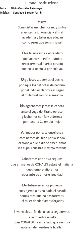 Himno Institucional Letra: Silvio González Patarroyo Música: Santiago Barrero Farfán CORO Conaldistas marchemos muy juntos a vencer la ignorancia y el mal academia y taller nos educan como seres que son sin igual Chía la luna indica el sendero que una vez al edén alumbro recordemos al pueblo pasado que en la tierra la paz cultivo. Orgullosos saquemos el pecho por aquellos patriotas de hechizo por el indio el blanco y el negro el mulato el zambo el mestizo No agachemos jamás la cabeza ante el yugo del tirano opresor y luchemos con fe y entereza por hacer a Colombia mejor Animados por esta enseñanza caminemos del bien por la senda el trabajo que a diario efectuamos sea el país nuestra máxima ofrenda Laboremos con ansia seguros que en manos de CONALDI estará el mañana que siempre añoramos rebosante de amor e igualdad. Del futuro seremos pioneros pues ejemplo os ha dado el pasado somos raza que no olvidaremos el taller donde fuimos forjados Invencibles al fin de la lucha seguiremos aun muertos en ella pues CONALDI ha enseñado que siempre notarán de nosotros la huella. 