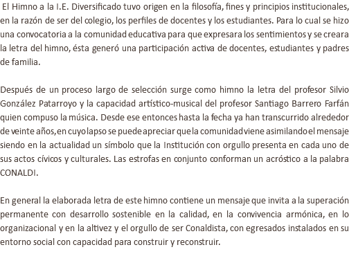  El Himno a la I.E. Diversificado tuvo origen en la filosofía, fines y principios institucionales, en la razón de ser del colegio, los perfiles de docentes y los estudiantes. Para lo cual se hizo una convocatoria a la comunidad educativa para que expresara los sentimientos y se creara la letra del himno, ésta generó una participación activa de docentes, estudiantes y padres de familia. Después de un proceso largo de selección surge como himno la letra del profesor Silvio González Patarroyo y la capacidad artístico-musical del profesor Santiago Barrero Farfán quien compuso la música. Desde ese entonces hasta la fecha ya han transcurrido alrededor de veinte años, en cuyo lapso se puede apreciar que la comunidad viene asimilando el mensaje siendo en la actualidad un símbolo que la Institución con orgullo presenta en cada uno de sus actos cívicos y culturales. Las estrofas en conjunto conforman un acróstico a la palabra CONALDI. En general la elaborada letra de este himno contiene un mensaje que invita a la superación permanente con desarrollo sostenible en la calidad, en la convivencia armónica, en lo organizacional y en la altivez y el orgullo de ser Conaldista, con egresados instalados en su entorno social con capacidad para construir y reconstruir. 