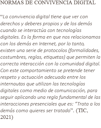 NORMAS DE CONVIVENCIA DIGITAL “La convivencia digital tiene que ver con derechos y deberes propios y de los demás cuando se interactúa con tecnologías digitales. Es la forma en que nos relacionamos con los demás en Internet, por lo tanto, existen una serie de protocolos (formalidades, costumbres, reglas, etiquetas) que permiten la correcta interacción con la comunidad digital. Con este comportamiento se pretende tener respeto y actuación adecuada entre los internautas que utilizan las tecnologías digitales como medio de comunicación, para seguir aplicando una regla fundamental de las interacciones presenciales que es: “Trata a los demás como quieres ser tratado”. (TIC, 2021) 