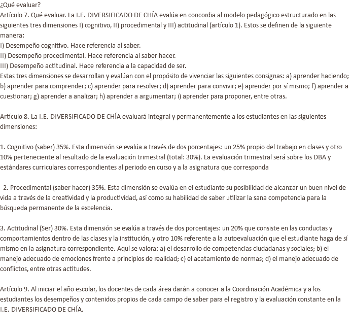 ¿Qué evaluar? Artículo 7. Qué evaluar. La I.E. DIVERSIFICADO DE CHÍA evalúa en concordia al modelo pedagógico estructurado en las siguientes tres dimensiones I) cognitivo, II) procedimental y III) actitudinal (artículo 1). Estos se definen de la siguiente manera: I) Desempeño cognitivo. Hace referencia al saber. II) Desempeño procedimental. Hace referencia al saber hacer. III) Desempeño actitudinal. Hace referencia a la capacidad de ser. Estas tres dimensiones se desarrollan y evalúan con el propósito de vivenciar las siguientes consignas: a) aprender haciendo; b) aprender para comprender; c) aprender para resolver; d) aprender para convivir; e) aprender por sí mismo; f) aprender a cuestionar; g) aprender a analizar; h) aprender a argumentar; i) aprender para proponer, entre otras.   Artículo 8. La I.E. DIVERSIFICADO DE CHÍA evaluará integral y permanentemente a los estudiantes en las siguientes dimensiones: 1. Cognitivo (saber) 35%. Esta dimensión se evalúa a través de dos porcentajes: un 25% propio del trabajo en clases y otro 10% perteneciente al resultado de la evaluación trimestral (total: 30%). La evaluación trimestral será sobre los DBA y estándares curriculares correspondientes al periodo en curso y a la asignatura que corresponda   2. Procedimental (saber hacer) 35%. Esta dimensión se evalúa en el estudiante su posibilidad de alcanzar un buen nivel de vida a través de la creatividad y la productividad, así como su habilidad de saber utilizar la sana competencia para la búsqueda permanente de la excelencia. 3. Actitudinal (Ser) 30%. Esta dimensión se evalúa a través de dos porcentajes: un 20% que consiste en las conductas y comportamientos dentro de las clases y la institución, y otro 10% referente a la autoevaluación que el estudiante haga de sí mismo en la asignatura correspondiente. Aquí se valora: a) el desarrollo de competencias ciudadanas y sociales; b) el manejo adecuado de emociones frente a principios de realidad; c) el acatamiento de normas; d) el manejo adecuado de conflictos, entre otras actitudes.   Artículo 9. Al iniciar el año escolar, los docentes de cada área darán a conocer a la Coordinación Académica y a los estudiantes los desempeños y contenidos propios de cada campo de saber para el registro y la evaluación constante en la I.E. DIVERSIFICADO DE CHÍA. 