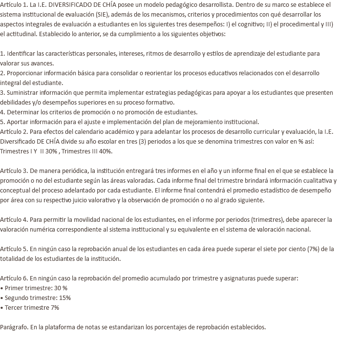 Artículo 1. La I.E. DIVERSIFICADO DE CHÍA posee un modelo pedagógico desarrollista. Dentro de su marco se establece el sistema institucional de evaluación (SIE), además de los mecanismos, criterios y procedimientos con qué desarrollar los aspectos integrales de evaluación a estudiantes en los siguientes tres desempeños: I) el cognitivo; II) el procedimental y III) el actitudinal. Establecido lo anterior, se da cumplimiento a los siguientes objetivos:   1. Identificar las características personales, intereses, ritmos de desarrollo y estilos de aprendizaje del estudiante para valorar sus avances. 2. Proporcionar información básica para consolidar o reorientar los procesos educativos relacionados con el desarrollo integral del estudiante. 3. Suministrar información que permita implementar estrategias pedagógicas para apoyar a los estudiantes que presenten debilidades y/o desempeños superiores en su proceso formativo. 4. Determinar los criterios de promoción o no promoción de estudiantes. 5. Aportar información para el ajuste e implementación del plan de mejoramiento institucional. Artículo 2. Para efectos del calendario académico y para adelantar los procesos de desarrollo curricular y evaluación, la I.E. Diversificado DE CHÍA divide su año escolar en tres (3) periodos a los que se denomina trimestres con valor en % así: Trimestres I Y II 30% , Trimestres III 40%.   Artículo 3. De manera periódica, la institución entregará tres informes en el año y un informe final en el que se establece la promoción o no del estudiante según las áreas valoradas. Cada informe final del trimestre brindará información cualitativa y conceptual del proceso adelantado por cada estudiante. El informe final contendrá el promedio estadístico de desempeño por área con su respectivo juicio valorativo y la observación de promoción o no al grado siguiente.   Artículo 4. Para permitir la movilidad nacional de los estudiantes, en el informe por periodos (trimestres), debe aparecer la valoración numérica correspondiente al sistema institucional y su equivalente en el sistema de valoración nacional.   Artículo 5. En ningún caso la reprobación anual de los estudiantes en cada área puede superar el siete por ciento (7%) de la totalidad de los estudiantes de la institución. Artículo 6. En ningún caso la reprobación del promedio acumulado por trimestre y asignaturas puede superar: • Primer trimestre: 30 % • Segundo trimestre: 15% • Tercer trimestre 7% Parágrafo. En la plataforma de notas se estandarizan los porcentajes de reprobación establecidos. 