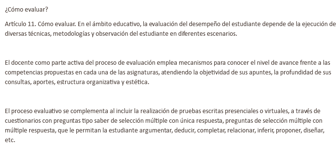 ¿Cómo evaluar? Artículo 11. Cómo evaluar. En el ámbito educativo, la evaluación del desempeño del estudiante depende de la ejecución de diversas técnicas, metodologías y observación del estudiante en diferentes escenarios. El docente como parte activa del proceso de evaluación emplea mecanismos para conocer el nivel de avance frente a las competencias propuestas en cada una de las asignaturas, atendiendo la objetividad de sus apuntes, la profundidad de sus consultas, aportes, estructura organizativa y estética. El proceso evaluativo se complementa al incluir la realización de pruebas escritas presenciales o virtuales, a través de cuestionarios con preguntas tipo saber de selección múltiple con única respuesta, preguntas de selección múltiple con múltiple respuesta, que le permitan la estudiante argumentar, deducir, completar, relacionar, inferir, proponer, diseñar, etc. 