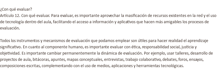  ¿Con qué evaluar? Artículo 12. Con qué evaluar. Para evaluar, es importante aprovechar la masificación de recursos existentes en la red y el uso de tecnología dentro del aula, facilitando el acceso a información y aplicativos que hacen más amigables los procesos de evaluación. Todos los instrumentos y mecanismos de evaluación que podamos emplear son útiles para hacer realidad el aprendizaje significativo. En cuanto al componente humano, es importante evaluar con ética, responsabilidad social, justicia y objetividad. Es importante cambiar permanentemente la dinámica de evaluación. Por ejemplo, usar talleres, desarrollo de proyectos de aula, bitácoras, apuntes, mapas conceptuales, entrevistas, trabajo colaborativo, debates, foros, ensayos, composiciones escritas, complementando con el uso de medios, aplicaciones y herramientas tecnológicas. 