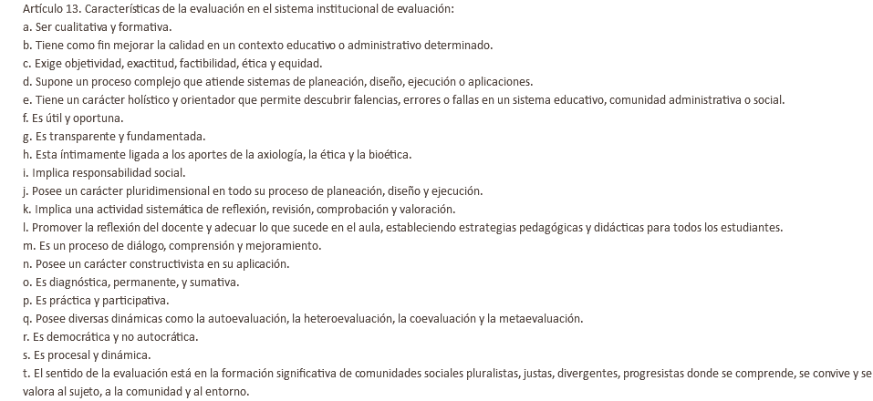 Artículo 13. Características de la evaluación en el sistema institucional de evaluación: a. Ser cualitativa y formativa. b. Tiene como fin mejorar la calidad en un contexto educativo o administrativo determinado. c. Exige objetividad, exactitud, factibilidad, ética y equidad. d. Supone un proceso complejo que atiende sistemas de planeación, diseño, ejecución o aplicaciones. e. Tiene un carácter holístico y orientador que permite descubrir falencias, errores o fallas en un sistema educativo, comunidad administrativa o social. f. Es útil y oportuna. g. Es transparente y fundamentada. h. Esta íntimamente ligada a los aportes de la axiología, la ética y la bioética. i. Implica responsabilidad social. j. Posee un carácter pluridimensional en todo su proceso de planeación, diseño y ejecución. k. Implica una actividad sistemática de reflexión, revisión, comprobación y valoración. l. Promover la reflexión del docente y adecuar lo que sucede en el aula, estableciendo estrategias pedagógicas y didácticas para todos los estudiantes. m. Es un proceso de diálogo, comprensión y mejoramiento. n. Posee un carácter constructivista en su aplicación. o. Es diagnóstica, permanente, y sumativa. p. Es práctica y participativa. q. Posee diversas dinámicas como la autoevaluación, la heteroevaluación, la coevaluación y la metaevaluación. r. Es democrática y no autocrática. s. Es procesal y dinámica. t. El sentido de la evaluación está en la formación significativa de comunidades sociales pluralistas, justas, divergentes, progresistas donde se comprende, se convive y se valora al sujeto, a la comunidad y al entorno.