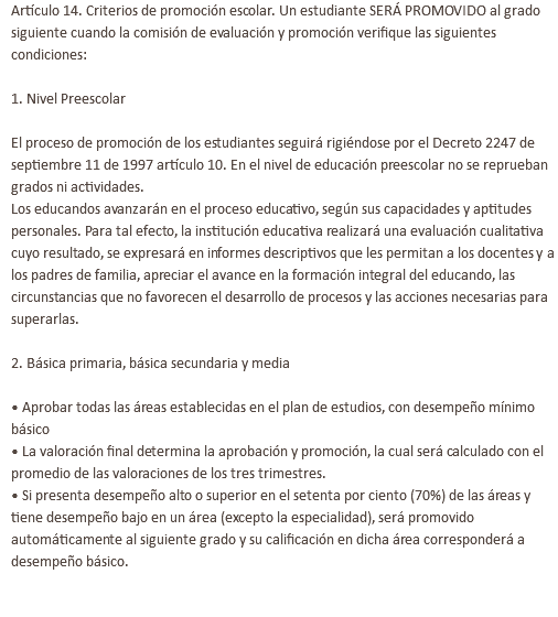 Artículo 14. Criterios de promoción escolar. Un estudiante SERÁ PROMOVIDO al grado siguiente cuando la comisión de evaluación y promoción verifique las siguientes condiciones: 1. Nivel Preescolar El proceso de promoción de los estudiantes seguirá rigiéndose por el Decreto 2247 de septiembre 11 de 1997 artículo 10. En el nivel de educación preescolar no se reprueban grados ni actividades. Los educandos avanzarán en el proceso educativo, según sus capacidades y aptitudes personales. Para tal efecto, la institución educativa realizará una evaluación cualitativa cuyo resultado, se expresará en informes descriptivos que les permitan a los docentes y a los padres de familia, apreciar el avance en la formación integral del educando, las circunstancias que no favorecen el desarrollo de procesos y las acciones necesarias para superarlas. 2. Básica primaria, básica secundaria y media • Aprobar todas las áreas establecidas en el plan de estudios, con desempeño mínimo básico • La valoración final determina la aprobación y promoción, la cual será calculado con el promedio de las valoraciones de los tres trimestres. • Si presenta desempeño alto o superior en el setenta por ciento (70%) de las áreas y tiene desempeño bajo en un área (excepto la especialidad), será promovido automáticamente al siguiente grado y su calificación en dicha área corresponderá a desempeño básico. 