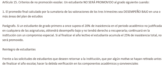 Artículo 15. Criterios de no promoción escolar. Un estudiante NO SERÁ PROMOVIDO al grado siguiente cuando: 1. El promedio final calculado por la sumatoria de las valoraciones de los tres trimestres sea DESEMPEÑO BAJO en una o más áreas del plan de estudios Parágrafo. Si un estudiante de grado primero a once supera el 20% de inasistencia en el periodo académico no justificada en cualquiera de las asignaturas, obtendrá desempeño bajo y no tendrá derecho a recuperarla; continuará en la institución con un compromiso especial. Si al finalizar el año lectivo el estudiante acumula el 25% de inasistencia total, no será promovido. Reintegro de estudiantes Frente a las solicitudes de estudiantes que deseen retornar a la Institución, que por algún motivo se hayan retirado antes de finalizar el año escolar, hacer la debida verificación en los componentes académicos y convivenciales