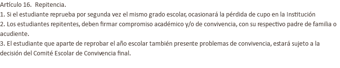 Artículo 16. Repitencia. 1. Si el estudiante reprueba por segunda vez el mismo grado escolar, ocasionará la pérdida de cupo en la Institución 2. Los estudiantes repitentes, deben firmar compromiso académico y/o de convivencia, con su respectivo padre de familia o acudiente. 3. El estudiante que aparte de reprobar el año escolar también presente problemas de convivencia, estará sujeto a la decisión del Comité Escolar de Convivencia final. 