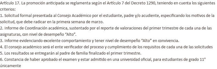 Artículo 17. La promoción anticipada se reglamenta según el Artículo 7 del Decreto 1290, teniendo en cuenta los siguientes criterios: 1. Solicitud formal presentada al Consejo Académico por el estudiante, padre y/o acudiente, especificando los motivos de la solicitud, que debe radicar en la primera semana de marzo. 2. Informe de Coordinación académica, sustentado por el reporte de valoraciones del primer trimestre de cada una de las asignaturas, con nivel de desempeño “Alto”. 3. Informe evidenciando excelente comportamiento y tener nivel de desempeño “Alto” en convivencia. 4. El consejo académico será el ente verificador del proceso y cumplimiento de los requisitos de cada una de las solicitudes 5. Los resultados se entregarán al padre de familia finalizado el primer trimestre. 6. Constancia de haber aprobado el examen y estar admitido en una universidad oficial, para estudiantes de grado 11° únicamente