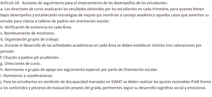 Artículo 18. Acciones de seguimiento para el mejoramiento de los desempeños de los estudiantes: a. Los directores de curso analizarán los resultados obtenidos por los estudiantes en cada trimestre, para quienes tienen bajos desempeños y establecerán estrategias de mejora y/o remitirán a consejo académico aquellos casos que ameriten su estudio para citarse a talleres de padres con orientación escolar. b. Verificación de asistencia en cada Área. c. Nombramiento de monitores. d. Organización grupos de trabajo. e. Durante el desarrollo de las actividades académicas en cada Área se deben establecer mínimo tres valoraciones por periodo. f. Citación a padres y/o acudientes. g. Direcciones de curso. h. Remisiones a grupos de apoyo con seguimiento especial, por parte de Orientación escolar. i. Remisiones a coordinaciones. j. Para los estudiantes en condición de discapacidad marcados en SIMAT se deben realizar los ajustes razonables PIAR frente a los contenidos y procesos de evaluación propios del grado, pertinentes según su desarrollo cognitivo, social y emocional. 