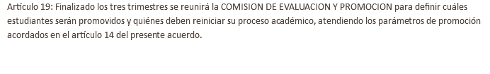 Artículo 19: Finalizado los tres trimestres se reunirá la COMISION DE EVALUACION Y PROMOCION para definir cuáles estudiantes serán promovidos y quiénes deben reiniciar su proceso académico, atendiendo los parámetros de promoción acordados en el artículo 14 del presente acuerdo. 