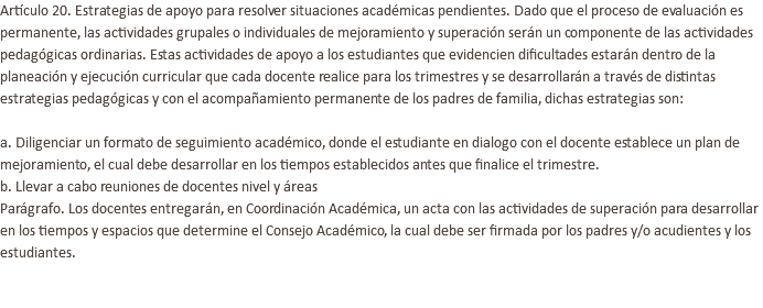 Artículo 20. Estrategias de apoyo para resolver situaciones académicas pendientes. Dado que el proceso de evaluación es permanente, las actividades grupales o individuales de mejoramiento y superación serán un componente de las actividades pedagógicas ordinarias. Estas actividades de apoyo a los estudiantes que evidencien dificultades estarán dentro de la planeación y ejecución curricular que cada docente realice para los trimestres y se desarrollarán a través de distintas estrategias pedagógicas y con el acompañamiento permanente de los padres de familia, dichas estrategias son: a. Diligenciar un formato de seguimiento académico, donde el estudiante en dialogo con el docente establece un plan de mejoramiento, el cual debe desarrollar en los tiempos establecidos antes que finalice el trimestre. b. Llevar a cabo reuniones de docentes nivel y áreas Parágrafo. Los docentes entregarán, en Coordinación Académica, un acta con las actividades de superación para desarrollar en los tiempos y espacios que determine el Consejo Académico, la cual debe ser firmada por los padres y/o acudientes y los estudiantes. 