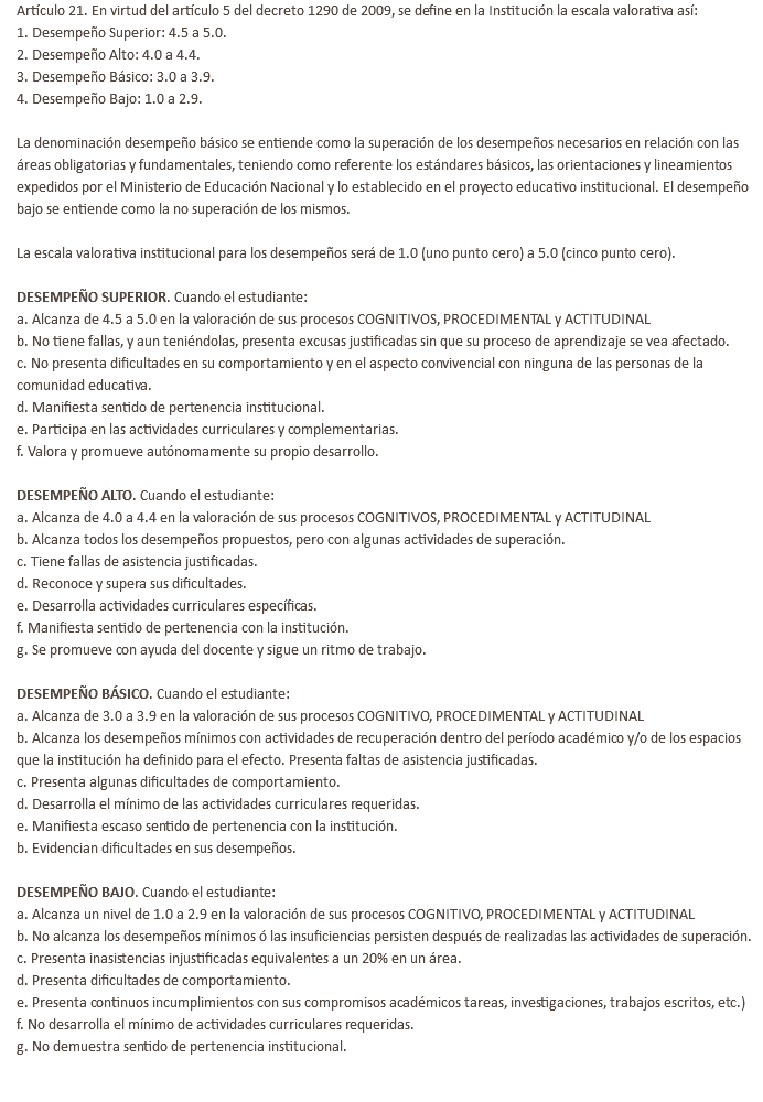 Artículo 21. En virtud del artículo 5 del decreto 1290 de 2009, se define en la Institución la escala valorativa así: 1. Desempeño Superior: 4.5 a 5.0. 2. Desempeño Alto: 4.0 a 4.4. 3. Desempeño Básico: 3.0 a 3.9. 4. Desempeño Bajo: 1.0 a 2.9. La denominación desempeño básico se entiende como la superación de los desempeños necesarios en relación con las áreas obligatorias y fundamentales, teniendo como referente los estándares básicos, las orientaciones y lineamientos expedidos por el Ministerio de Educación Nacional y lo establecido en el proyecto educativo institucional. El desempeño bajo se entiende como la no superación de los mismos. La escala valorativa institucional para los desempeños será de 1.0 (uno punto cero) a 5.0 (cinco punto cero). DESEMPEÑO SUPERIOR. Cuando el estudiante: a. Alcanza de 4.5 a 5.0 en la valoración de sus procesos COGNITIVOS, PROCEDIMENTAL y ACTITUDINAL b. No tiene fallas, y aun teniéndolas, presenta excusas justificadas sin que su proceso de aprendizaje se vea afectado. c. No presenta dificultades en su comportamiento y en el aspecto convivencial con ninguna de las personas de la comunidad educativa. d. Manifiesta sentido de pertenencia institucional. e. Participa en las actividades curriculares y complementarias. f. Valora y promueve autónomamente su propio desarrollo. DESEMPEÑO ALTO. Cuando el estudiante: a. Alcanza de 4.0 a 4.4 en la valoración de sus procesos COGNITIVOS, PROCEDIMENTAL y ACTITUDINAL b. Alcanza todos los desempeños propuestos, pero con algunas actividades de superación. c. Tiene fallas de asistencia justificadas. d. Reconoce y supera sus dificultades. e. Desarrolla actividades curriculares específicas. f. Manifiesta sentido de pertenencia con la institución. g. Se promueve con ayuda del docente y sigue un ritmo de trabajo. DESEMPEÑO BÁSICO. Cuando el estudiante: a. Alcanza de 3.0 a 3.9 en la valoración de sus procesos COGNITIVO, PROCEDIMENTAL y ACTITUDINAL b. Alcanza los desempeños mínimos con actividades de recuperación dentro del período académico y/o de los espacios que la institución ha definido para el efecto. Presenta faltas de asistencia justificadas. c. Presenta algunas dificultades de comportamiento. d. Desarrolla el mínimo de las actividades curriculares requeridas. e. Manifiesta escaso sentido de pertenencia con la institución. b. Evidencian dificultades en sus desempeños. DESEMPEÑO BAJO. Cuando el estudiante: a. Alcanza un nivel de 1.0 a 2.9 en la valoración de sus procesos COGNITIVO, PROCEDIMENTAL y ACTITUDINAL b. No alcanza los desempeños mínimos ó las insuficiencias persisten después de realizadas las actividades de superación. c. Presenta inasistencias injustificadas equivalentes a un 20% en un área. d. Presenta dificultades de comportamiento. e. Presenta continuos incumplimientos con sus compromisos académicos tareas, investigaciones, trabajos escritos, etc.) f. No desarrolla el mínimo de actividades curriculares requeridas. g. No demuestra sentido de pertenencia institucional. 