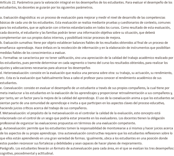 Artículo 22. Parámetros para la valoración integral en los desempeños de los estudiantes. Para evaluar el desempeño de los estudiantes, los docentes se guiarán por los siguientes parámetros. a. Evaluación diagnóstica: es un proceso de evaluación para mejorar y medir el nivel de desarrollo de las competencias básicas de cada uno de los estudiantes. Esta evaluación se realiza mediante pruebas y cuestionarios de contexto, comunes para los estudiantes, que se aplicarán con criterios estandarizados en todos los cursos. Como resultado de esta evaluación, cada docente, el estudiante y las familias podrán tener una información objetiva sobre su situación, que deberá complementar con sus propios datos internos, y posibilitará iniciar procesos de mejora. b. Evaluación sumativa: tiene por objeto establecer balances fiables de los resultados obtenidos al final de un proceso de enseñanza–aprendizaje. Hace énfasis en la recolección de información y en la elaboración de instrumentos que posibilitan medidas fiables de los conocimientos a evaluar. c. Formativa: se caracteriza por no tener calificación, sino una apreciación de la calidad del trabajo académico realizado por los estudiantes, pues permite determinar en cada segmento o tramo del curso los resultados obtenidos, para realizar los ajustes y adecuaciones necesarias para alcanzar los desempeños d. Heteroevaluación: consiste en la evaluación que realiza una persona sobre otra: su trabajo, su actuación, su rendimiento, etc. Esta es la evaluación que habitualmente lleva a cabo el profesor para conocer el rendimiento académico de sus estudiantes. e. Coevaluación: consiste en evaluar el desempeño de un estudiante a través de sus propios compañeros, la cual tiene por meta involucrar a los estudiantes en la evaluación de los aprendizajes y proporcionar retroalimentación a sus compañeros y, por tanto, ser un factor para la mejora de la calidad del aprendizaje. El uso de la coevaluación anima a que los estudiantes se sientan parte de una comunidad de aprendizaje e invita a que participen en los aspectos claves del proceso educativo, haciendo juicios críticos acerca del trabajo de sus compañeros. f. Metaevaluación: el propósito de la metaevaluación es el controlar la calidad de la evaluación, este concepto está relacionado con el control de un sesgo que podría estar presente en los evaluadores. Los docentes tienen la obligación profesional de organizar las evaluaciones propuestas en términos de una evaluación competente. g. Autoevaluación: permite que los estudiantes tomen la responsabilidad de monitorearse a sí mismos y hacer juicios acerca de los aspectos de su propio aprendizaje. Una autoevaluación constructiva requiere que los estudiantes reflexionen sobre lo que ellos están aprendiendo en una gran variedad de formas. Igualmente, ubica a los estudiantes en una posición donde estos pueden reconocer sus fortalezas y debilidades y sean capaces de hacer planes de mejoramiento. Parágrafo. Los estudiantes llevarán un formato de autoevaluación para cada área, en el que se evalúan los tres desempeños: cognitivo, procedimental y actitudinal.
