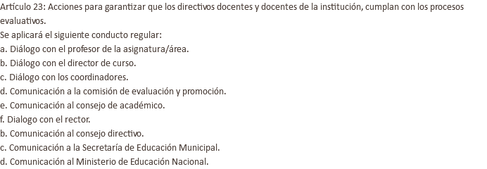 Artículo 23: Acciones para garantizar que los directivos docentes y docentes de la institución, cumplan con los procesos evaluativos. Se aplicará el siguiente conducto regular: a. Diálogo con el profesor de la asignatura/área. b. Diálogo con el director de curso. c. Diálogo con los coordinadores. d. Comunicación a la comisión de evaluación y promoción. e. Comunicación al consejo de académico. f. Dialogo con el rector. b. Comunicación al consejo directivo. c. Comunicación a la Secretaría de Educación Municipal. d. Comunicación al Ministerio de Educación Nacional.