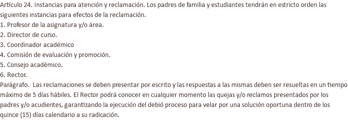 Artículo 24. Instancias para atención y reclamación. Los padres de familia y estudiantes tendrán en estricto orden las siguientes instancias para efectos de la reclamación. 1. Profesor de la asignatura y/o área. 2. Director de curso. 3. Coordinador académico 4. Comisión de evaluación y promoción. 5. Consejo académico. 6. Rector. Parágrafo. Las reclamaciones se deben presentar por escrito y las respuestas a las mismas deben ser resueltas en un tiempo máximo de 5 días hábiles. El Rector podrá conocer en cualquier momento las quejas y/o reclamos presentados por los padres y/o acudientes, garantizando la ejecución del debió proceso para velar por una solución oportuna dentro de los quince (15) días calendario a su radicación.