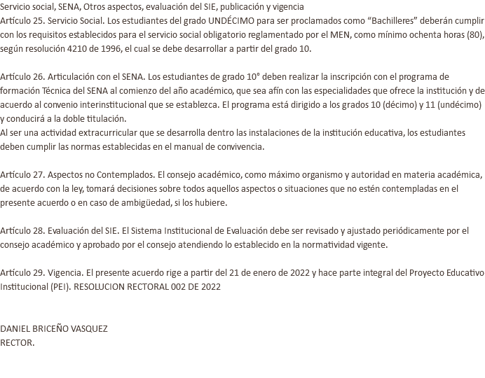 Servicio social, SENA, Otros aspectos, evaluación del SIE, publicación y vigencia Artículo 25. Servicio Social. Los estudiantes del grado UNDÉCIMO para ser proclamados como “Bachilleres” deberán cumplir con los requisitos establecidos para el servicio social obligatorio reglamentado por el MEN, como mínimo ochenta horas (80), según resolución 4210 de 1996, el cual se debe desarrollar a partir del grado 10. Artículo 26. Articulación con el SENA. Los estudiantes de grado 10° deben realizar la inscripción con el programa de formación Técnica del SENA al comienzo del año académico, que sea afín con las especialidades que ofrece la institución y de acuerdo al convenio interinstitucional que se establezca. El programa está dirigido a los grados 10 (décimo) y 11 (undécimo) y conducirá a la doble titulación. Al ser una actividad extracurricular que se desarrolla dentro las instalaciones de la institución educativa, los estudiantes deben cumplir las normas establecidas en el manual de convivencia. Artículo 27. Aspectos no Contemplados. El consejo académico, como máximo organismo y autoridad en materia académica, de acuerdo con la ley, tomará decisiones sobre todos aquellos aspectos o situaciones que no estén contempladas en el presente acuerdo o en caso de ambigüedad, si los hubiere. Artículo 28. Evaluación del SIE. El Sistema Institucional de Evaluación debe ser revisado y ajustado periódicamente por el consejo académico y aprobado por el consejo atendiendo lo establecido en la normatividad vigente. Artículo 29. Vigencia. El presente acuerdo rige a partir del 21 de enero de 2022 y hace parte integral del Proyecto Educativo Institucional (PEI). RESOLUCION RECTORAL 002 DE 2022 DANIEL BRICEÑO VASQUEZ RECTOR. 