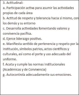 3. Actitudinal: a. Participación activa para asumir las actividades propias de cada área b. Actitud de respeto y tolerancia hacia sí mismo, con los demás y su entorno c. Desarrolla actividades fomentando valores y convivencia pacífica. d. Ejerce liderazgo positivo. e. Manifiesta sentido de pertenencia y respeto por la Institución, símbolos patrios, actos científicos y culturales, así como el porte y uso adecuado del uniforme. f. Acata y cumple las normas Institucionales (Académicas y de Convivencia) g. Autocontrola adecuadamente sus emociones. 