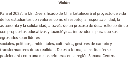 Visión Para el 2027, la I.E. Diversificado de Chía fortalecerá el proyecto de vida de los estudiantes con valores como el respeto, la responsabilidad, la autonomía y la solidaridad, a través de un proceso de desarrollo continuo con propuestas educativas y tecnológicas innovadoras para que sus egresados sean líderes sociales, políticos, ambientales, culturales, gestores de cambio y transformadores de su realidad. De esta forma, la institución se posicionará como una de las primeras en la región Sabana Centro. 