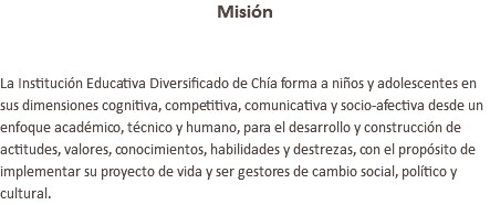 Misión La Institución Educativa Diversificado de Chía forma a niños y adolescentes en sus dimensiones cognitiva, competitiva, comunicativa y socio-afectiva desde un enfoque académico, técnico y humano, para el desarrollo y construcción de actitudes, valores, conocimientos, habilidades y destrezas, con el propósito de implementar su proyecto de vida y ser gestores de cambio social, político y cultural.